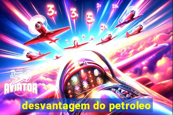 desvantagem do petroleo